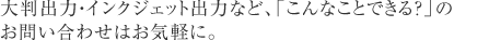 大判出力・インジェット出力など、「こんなことできる？」のお問い合わせはお気軽に。